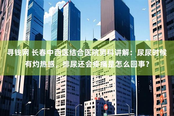 寻钱网 长春中西医结合医院男科讲解：尿尿时候有灼热感，排尿还会疼痛是怎么回事？