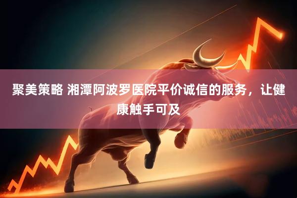 聚美策略 湘潭阿波罗医院平价诚信的服务，让健康触手可及
