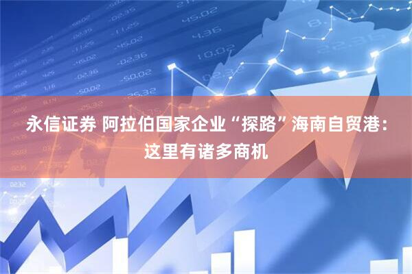 永信证券 阿拉伯国家企业“探路”海南自贸港：这里有诸多商机