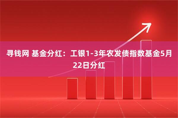 寻钱网 基金分红：工银1-3年农发债指数基金5月22日分红
