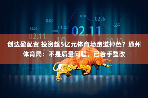 创达盈配资 投资超5亿元体育场跑道掉色？通州体育局：不是质量问题，已着手整改