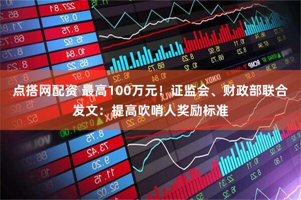 点搭网配资 最高100万元！证监会、财政部联合发文：提高吹哨人奖励标准