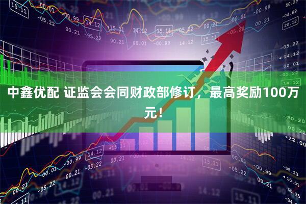 中鑫优配 证监会会同财政部修订，最高奖励100万元！