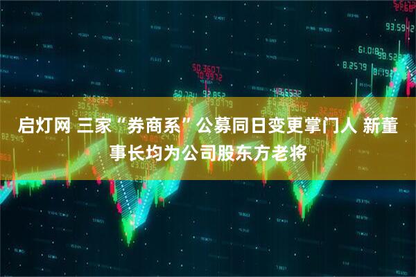 启灯网 三家“券商系”公募同日变更掌门人 新董事长均为公司股东方老将