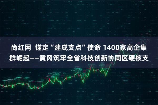 尚红网 锚定“建成支点”使命 1400家高企集群崛起——黄冈筑牢全省科技创新协同区硬核支