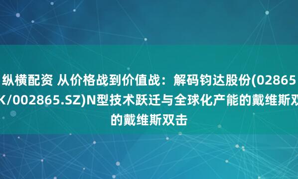 纵横配资 从价格战到价值战：解码钧达股份(02865.HK/002865.SZ)N型技术跃迁与全球化产能的戴维斯双击