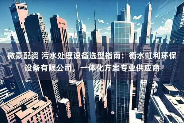 微豪配资 污水处理设备选型指南：衡水虹利环保设备有限公司，一体化方案专业供应商