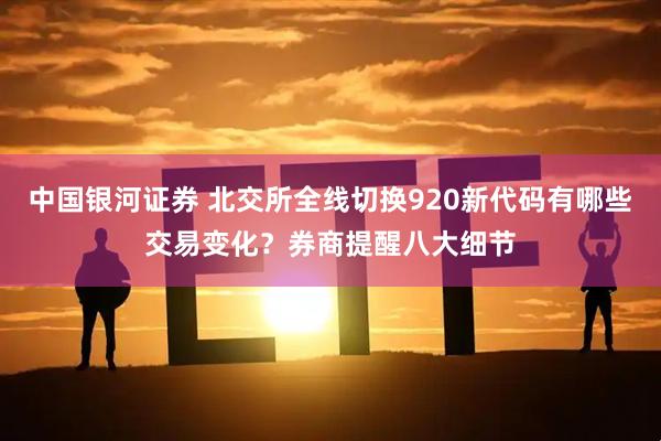 中国银河证券 北交所全线切换920新代码有哪些交易变化？券商提醒八大细节