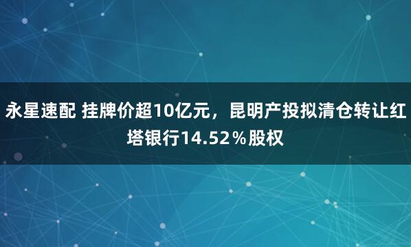 永星速配 挂牌价超10亿元,昆明产投拟清仓转让红塔银行14.52%股权