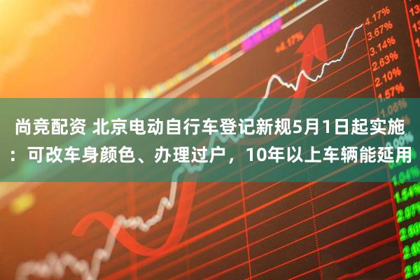 尚竞配资 北京电动自行车登记新规5月1日起实施：可改车身颜色、办理过户，10年以上车辆能延用