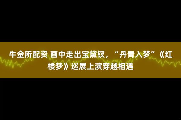牛金所配资 画中走出宝黛钗，“丹青入梦”《红楼梦》巡展上演穿越相遇